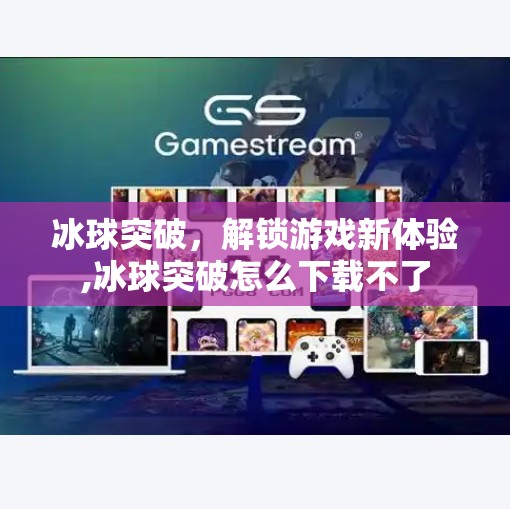 冰球突破,解锁游戏新体验,冰球突破怎么下载不了 冰球突破,解锁游戏新体验,冰球突破怎么下载不了