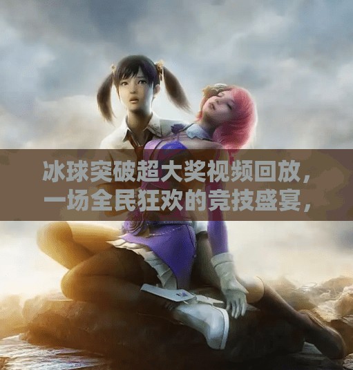 冰球突破超大奖视频回放,一场全民狂欢的竞技盛宴,你真的看懂了吗?冰球突破超大奖视频回放 冰球突破超大奖视频回放,一场全民狂欢的竞技盛宴,你真的看懂了吗?冰球突破超大奖视频回放