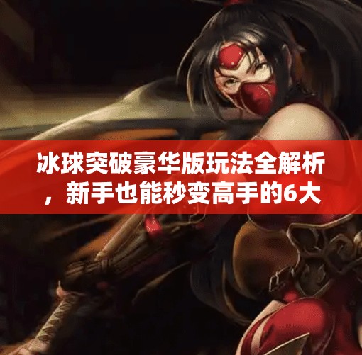 冰球突破豪华版玩法全解析，新手也能秒变高手的6大秘籍！冰球突破豪华版玩法教程