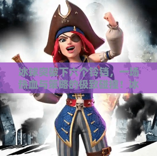 冰球突破下六个铃铛，一场热血与策略的极致碰撞！冰球突破下六个铃铛