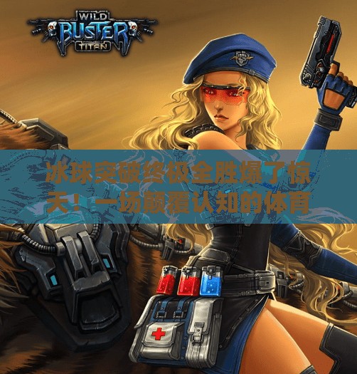 冰球突破终极全胜爆了惊天！一场颠覆认知的体育奇迹，点燃全民热血！冰球突破终极全胜爆了惊天