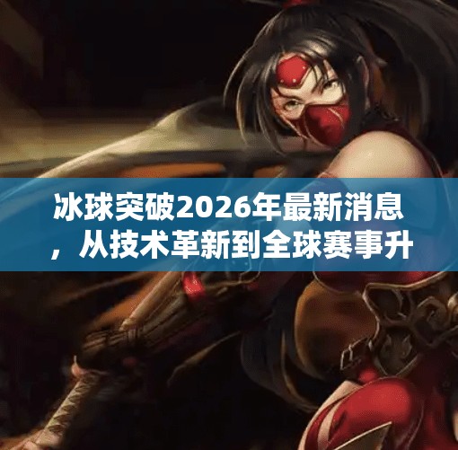 冰球突破2026年最新消息，从技术革新到全球赛事升级，这项冬季运动正在破冰前行！冰球突破2026年最新消息