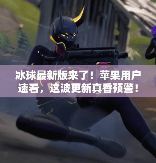 冰球最新版来了！苹果用户速看，这波更新真香预警！突破冰球最新版下载苹果
