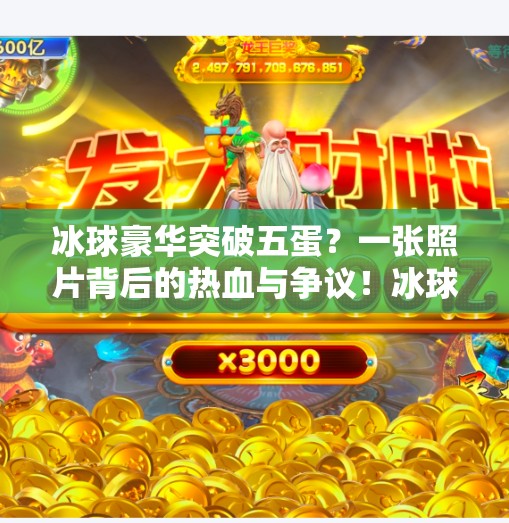 冰球豪华突破五蛋？一张照片背后的热血与争议！冰球豪华突破五个蛋照片