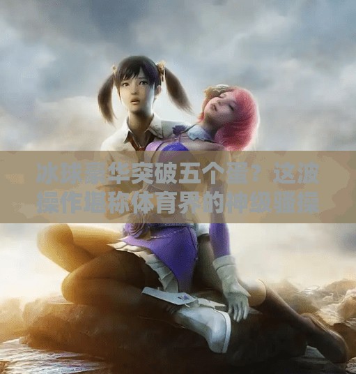 冰球豪华突破五个蛋？这波操作堪称体育界的神级骚操作！冰球豪华突破五个蛋视频