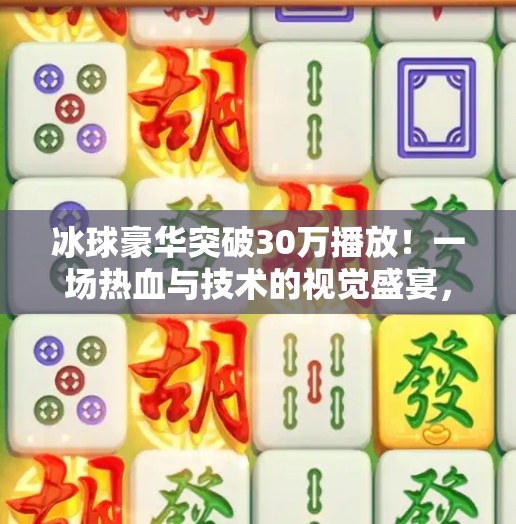 冰球豪华突破30万播放！一场热血与技术的视觉盛宴，你看了吗？冰球豪华突破30万视频播放下载